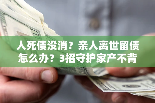 北京人死债没消？亲人离世留债怎么办？3招守护家产不背锅
